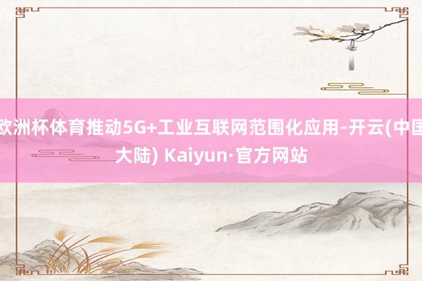 欧洲杯体育推动5G+工业互联网范围化应用-开云(中国大陆) Kaiyun·官方网站