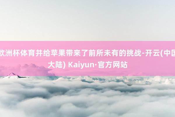 欧洲杯体育并给苹果带来了前所未有的挑战-开云(中国大陆) Kaiyun·官方网站