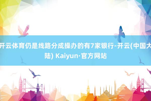 开云体育仍是线路分成操办的有7家银行-开云(中国大陆) Kaiyun·官方网站