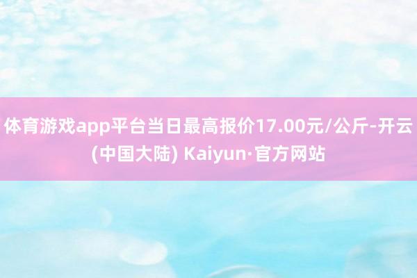 体育游戏app平台当日最高报价17.00元/公斤-开云(中国大陆) Kaiyun·官方网站