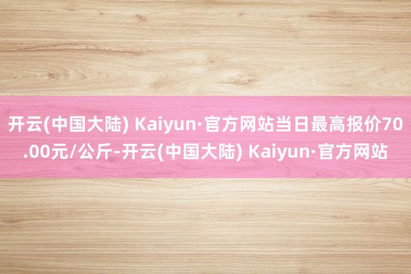 开云(中国大陆) Kaiyun·官方网站当日最高报价70.00元/公斤-开云(中国大陆) Kaiyun·官方网站