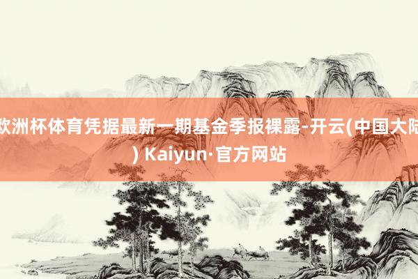 欧洲杯体育凭据最新一期基金季报裸露-开云(中国大陆) Kaiyun·官方网站