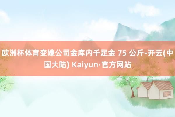 欧洲杯体育变嫌公司金库内千足金 75 公斤-开云(中国大陆) Kaiyun·官方网站