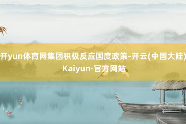 开yun体育网集团积极反应国度政策-开云(中国大陆) Kaiyun·官方网站