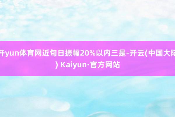 开yun体育网近旬日振幅20%以内三是-开云(中国大陆) Kaiyun·官方网站