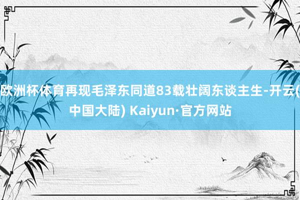 欧洲杯体育再现毛泽东同道83载壮阔东谈主生-开云(中国大陆) Kaiyun·官方网站