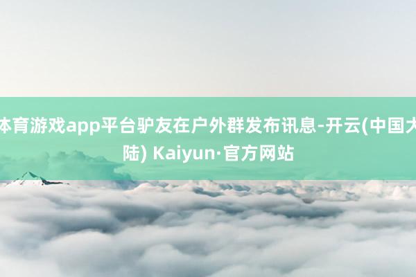 体育游戏app平台驴友在户外群发布讯息-开云(中国大陆) Kaiyun·官方网站