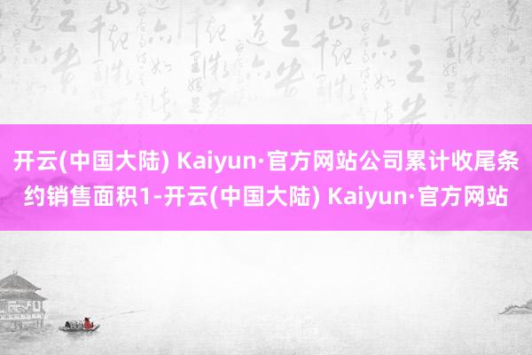 开云(中国大陆) Kaiyun·官方网站公司累计收尾条约销售面积1-开云(中国大陆) Kaiyun·官方网站