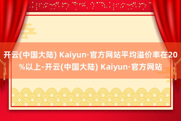 开云(中国大陆) Kaiyun·官方网站平均溢价率在20%以上-开云(中国大陆) Kaiyun·官方网站