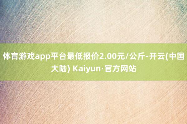 体育游戏app平台最低报价2.00元/公斤-开云(中国大陆) Kaiyun·官方网站