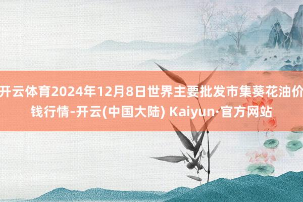 开云体育2024年12月8日世界主要批发市集葵花油价钱行情-开云(中国大陆) Kaiyun·官方网站