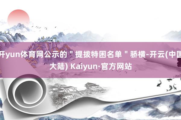 开yun体育网公示的＂提拔特困名单＂骄横-开云(中国大陆) Kaiyun·官方网站