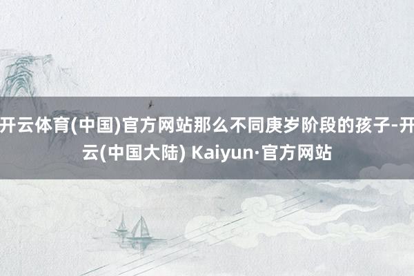 开云体育(中国)官方网站那么不同庚岁阶段的孩子-开云(中国大陆) Kaiyun·官方网站