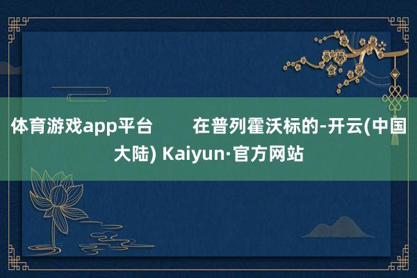 体育游戏app平台        在普列霍沃标的-开云(中国大陆) Kaiyun·官方网站