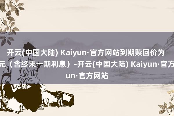 开云(中国大陆) Kaiyun·官方网站到期赎回价为 112元（含终末一期利息）-开云(中国大陆) Kaiyun·官方网站