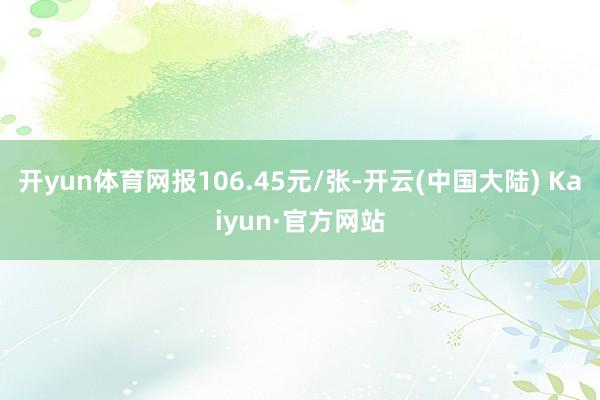 开yun体育网报106.45元/张-开云(中国大陆) Kaiyun·官方网站