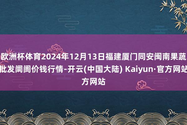 欧洲杯体育2024年12月13日福建厦门同安闽南果蔬批发阛阓价钱行情-开云(中国大陆) Kaiyun·官方网站