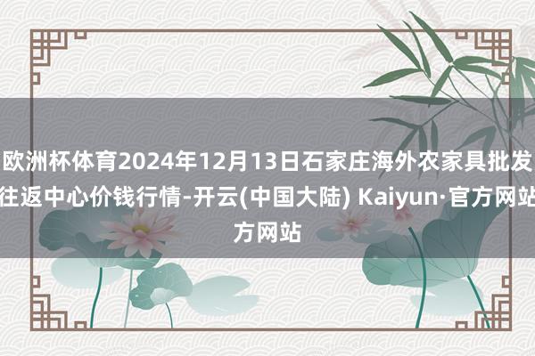 欧洲杯体育2024年12月13日石家庄海外农家具批发往返中心价钱行情-开云(中国大陆) Kaiyun·官方网站