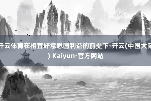 开云体育在相宜好意思国利益的前提下-开云(中国大陆) Kaiyun·官方网站