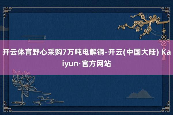 开云体育野心采购7万吨电解铜-开云(中国大陆) Kaiyun·官方网站