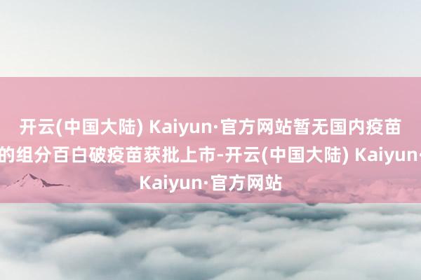 开云(中国大陆) Kaiyun·官方网站暂无国内疫苗厂商研发的组分百白破疫苗获批上市-开云(中国大陆) Kaiyun·官方网站