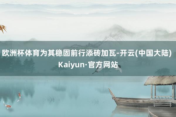 欧洲杯体育为其稳固前行添砖加瓦-开云(中国大陆) Kaiyun·官方网站