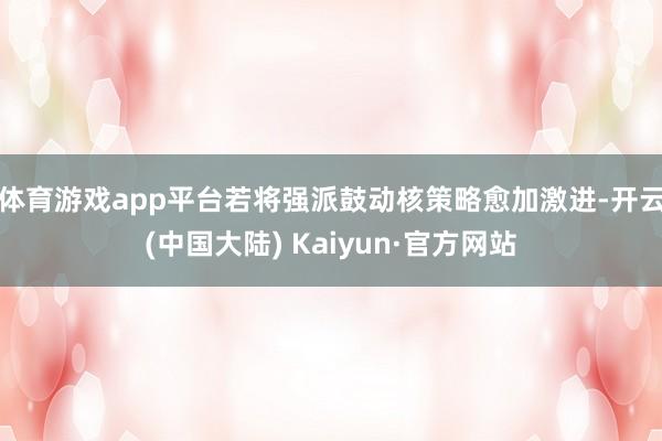 体育游戏app平台若将强派鼓动核策略愈加激进-开云(中国大陆) Kaiyun·官方网站