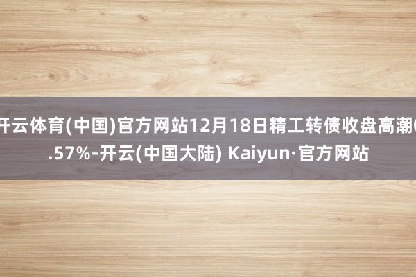 开云体育(中国)官方网站12月18日精工转债收盘高潮0.57%-开云(中国大陆) Kaiyun·官方网站