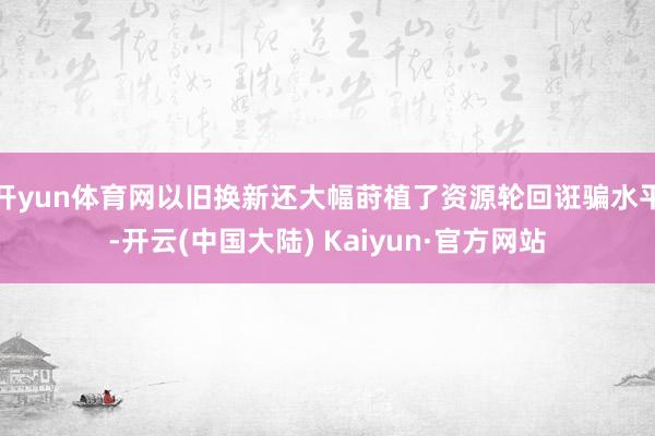 开yun体育网以旧换新还大幅莳植了资源轮回诳骗水平-开云(中国大陆) Kaiyun·官方网站