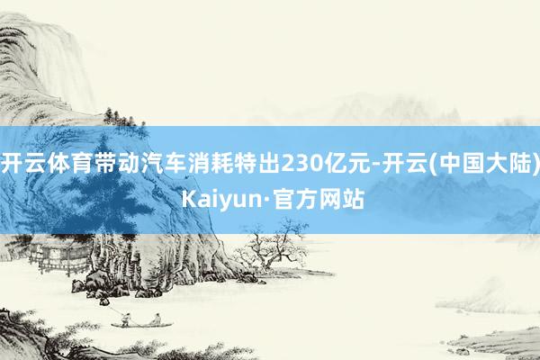 开云体育带动汽车消耗特出230亿元-开云(中国大陆) Kaiyun·官方网站