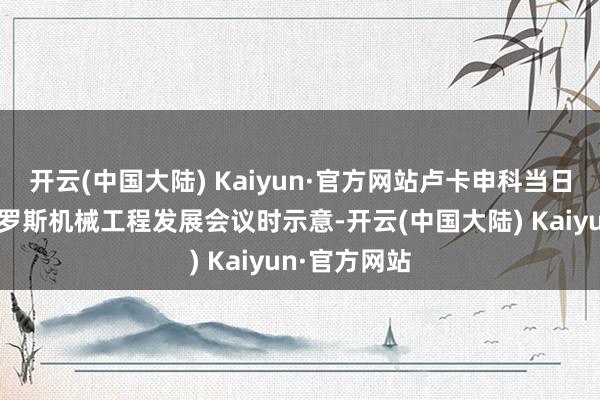 开云(中国大陆) Kaiyun·官方网站卢卡申科当日在主握白俄罗斯机械工程发展会议时示意-开云(中国大陆) Kaiyun·官方网站