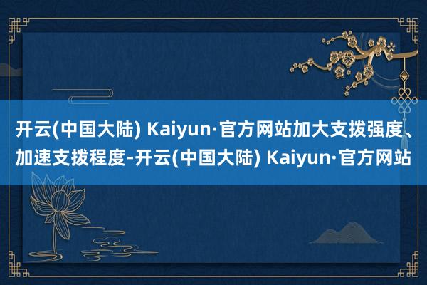 开云(中国大陆) Kaiyun·官方网站加大支拨强度、加速支拨程度-开云(中国大陆) Kaiyun·官方网站