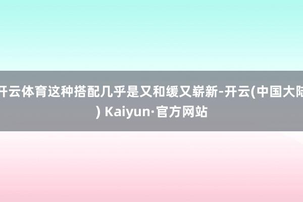 开云体育这种搭配几乎是又和缓又崭新-开云(中国大陆) Kaiyun·官方网站