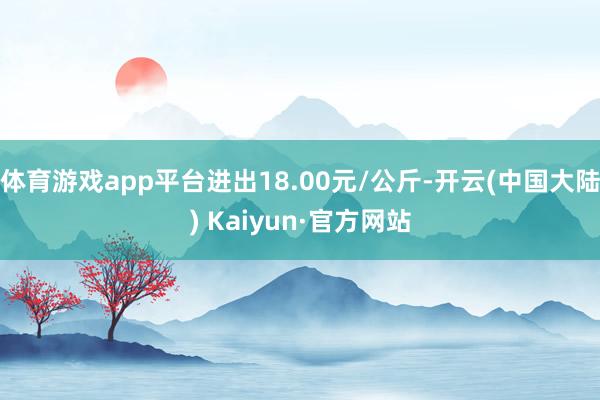 体育游戏app平台进出18.00元/公斤-开云(中国大陆) Kaiyun·官方网站