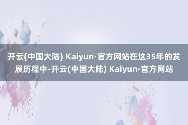 开云(中国大陆) Kaiyun·官方网站　　在这35年的发展历程中-开云(中国大陆) Kaiyun·官方网站