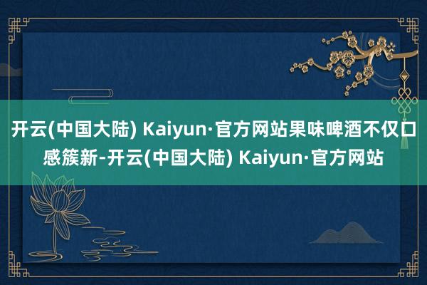 开云(中国大陆) Kaiyun·官方网站果味啤酒不仅口感簇新-开云(中国大陆) Kaiyun·官方网站