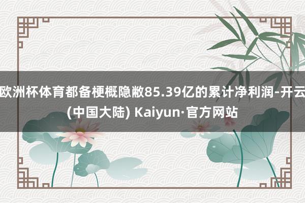 欧洲杯体育都备梗概隐敝85.39亿的累计净利润-开云(中国大陆) Kaiyun·官方网站