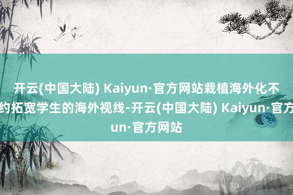 开云(中国大陆) Kaiyun·官方网站栽植海外化不仅大约拓宽学生的海外视线-开云(中国大陆) Kaiyun·官方网站