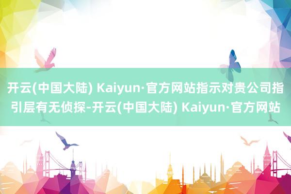 开云(中国大陆) Kaiyun·官方网站指示对贵公司指引层有无侦探-开云(中国大陆) Kaiyun·官方网站