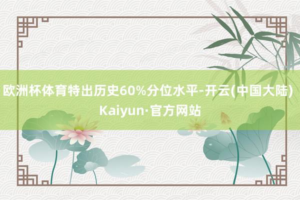 欧洲杯体育特出历史60%分位水平-开云(中国大陆) Kaiyun·官方网站