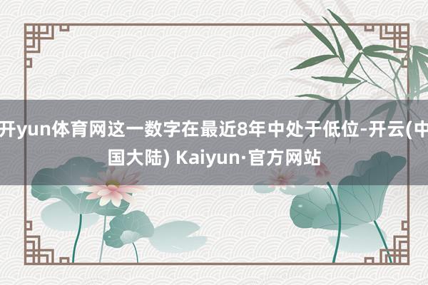 开yun体育网这一数字在最近8年中处于低位-开云(中国大陆) Kaiyun·官方网站