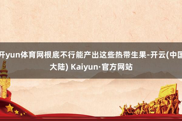 开yun体育网根底不行能产出这些热带生果-开云(中国大陆) Kaiyun·官方网站