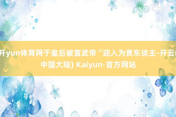 开yun体育网于皇后被宣武帝“迎入为贵东谈主-开云(中国大陆) Kaiyun·官方网站