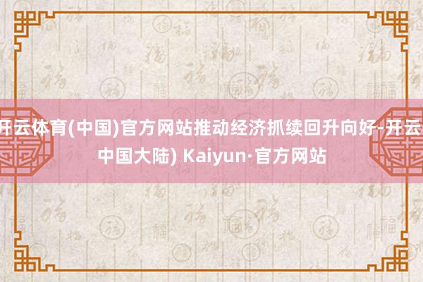 开云体育(中国)官方网站推动经济抓续回升向好-开云(中国大陆) Kaiyun·官方网站