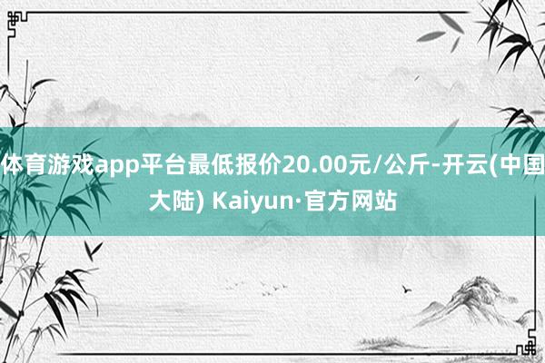 体育游戏app平台最低报价20.00元/公斤-开云(中国大陆) Kaiyun·官方网站