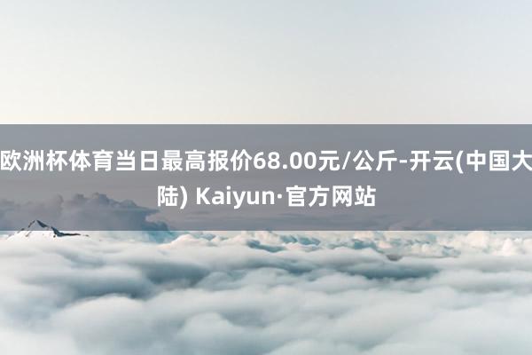 欧洲杯体育当日最高报价68.00元/公斤-开云(中国大陆) Kaiyun·官方网站