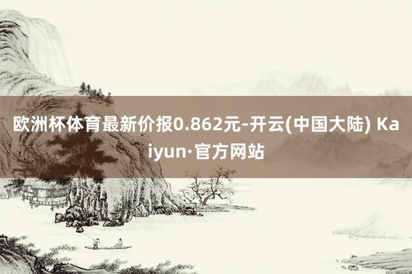 欧洲杯体育最新价报0.862元-开云(中国大陆) Kaiyun·官方网站