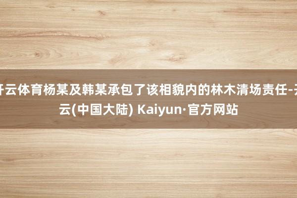 开云体育杨某及韩某承包了该相貌内的林木清场责任-开云(中国大陆) Kaiyun·官方网站