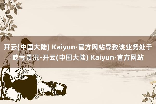 开云(中国大陆) Kaiyun·官方网站导致该业务处于吃亏景况-开云(中国大陆) Kaiyun·官方网站