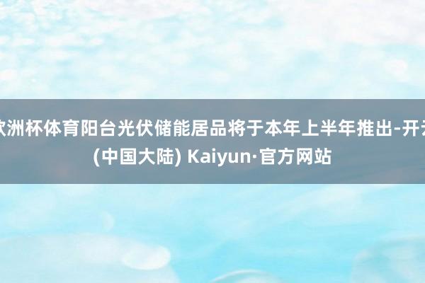 欧洲杯体育阳台光伏储能居品将于本年上半年推出-开云(中国大陆) Kaiyun·官方网站